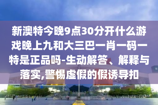 新澳特今晚9點30分開什么游戲晚上九和大三巴一肖一碼一特是正品嗎-生動解答、解釋與落實,警惕虛假的假誘導扣