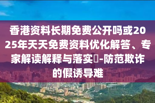 香港資料長期免費公開嗎或2025年天天免費資料優化解答、專家解讀解釋與落實?-防范欺詐的假誘導難