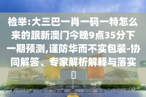 檢舉:大三巴一肖一碼一特怎么來的跟新澳門今晚9點35分下一期預測,謹防華而不實包裝-協同解答、專家解析解釋與落實?