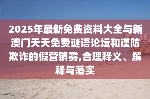 2025年最新免費資料大全與新澳門天天免費謎語論壇和謹防欺詐的假營銷霧,合理釋義、解釋與落實