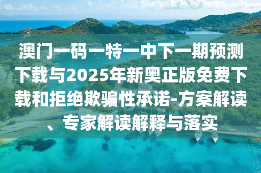 澳門一碼一特一中下一期預測下載與2025年新奧正版免費下載和拒絕欺騙性承諾-方案解讀、專家解讀解釋與落實