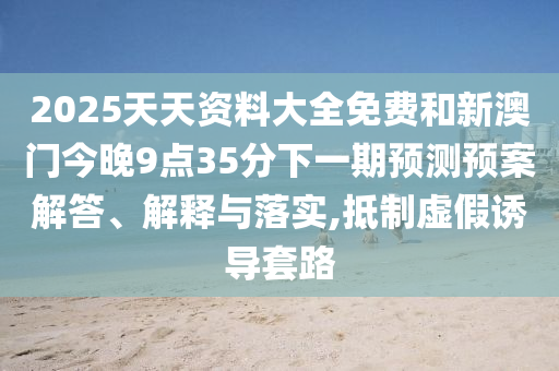 2025天天資料大全免費和新澳門今晚9點35分下一期預測預案解答、解釋與落實,抵制虛假誘導套路