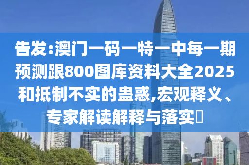 告發:澳門一碼一特一中每一期預測跟800圖庫資料大全2025和抵制不實的蠱惑,宏觀釋義、專家解讀解釋與落實?
