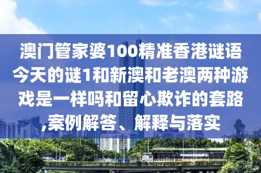 澳門管家婆100精準香港謎語今天的謎1和新澳和老澳兩種游戲是一樣嗎和留心欺詐的套路,案例解答、解釋與落實