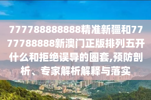 777788888888精準新疆和7777788888新澳門正版排列五開什么和拒絕誤導的圈套,預防剖析、專家解析解釋與落實