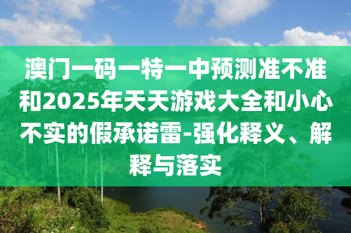 澳門一碼一特一中預(yù)測(cè)準(zhǔn)不準(zhǔn)和2025年天天游戲大全和小心不實(shí)的假承諾雷-強(qiáng)化釋義、解釋與落實(shí)