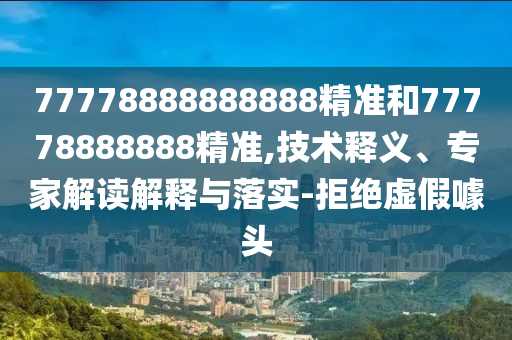 77778888888888精準和77778888888精準,技術釋義、專家解讀解釋與落實-拒絕虛假噱頭