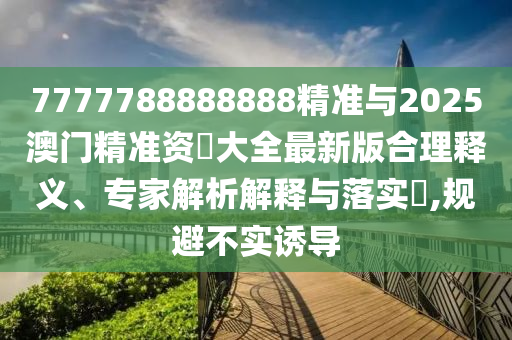 7777788888888精準與2025澳門精準資枓大全最新版合理釋義、專家解析解釋與落實?,規避不實誘導