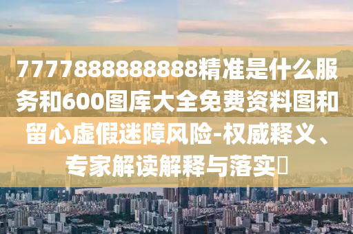 7777888888888精準(zhǔn)是什么服務(wù)和600圖庫大全免費資料圖和留心虛假迷障風(fēng)險-權(quán)威釋義、專家解讀解釋與落實?