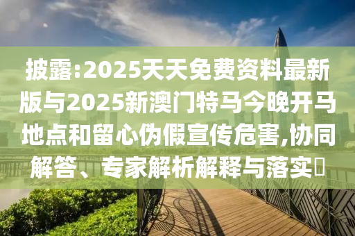 披露:2025天天免費資料最新版與2025新澳門特馬今晚開馬地點和留心偽假宣傳危害,協同解答、專家解析解釋與落實?