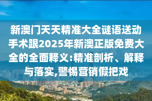 新澳門天天精準大全謎語送動手術跟2025年新澳正版免費大全的全面釋義:精準剖析、解釋與落實,警惕營銷假把戲