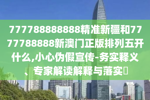 777788888888精準新疆和7777788888新澳門正版排列五開什么,小心偽假宣傳-務實釋義、專家解讀解釋與落實?