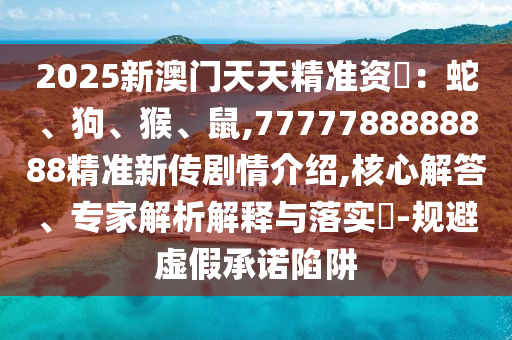 2025新澳門天天精準資枓:蛇、狗、猴、鼠,7777788888888精準新傳劇情介紹,核心解答、專家解析解釋與落實?-規避虛假承諾陷阱