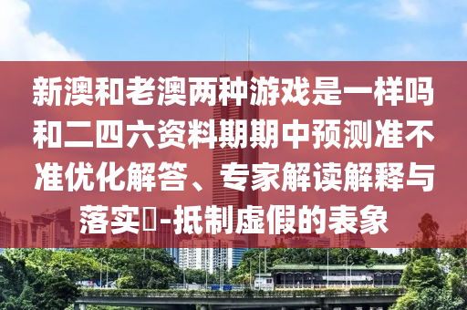 新澳和老澳兩種游戲是一樣嗎和二四六資料期期中預測準不準優(yōu)化解答、專家解讀解釋與落實?-抵制虛假的表象