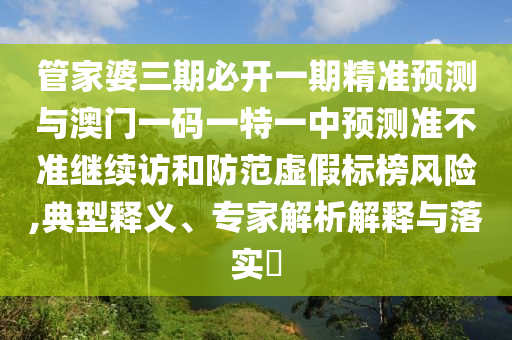 管家婆三期必開一期精準預測與澳門一碼一特一中預測準不準繼續訪和防范虛假標榜風險,典型釋義、專家解析解釋與落實?