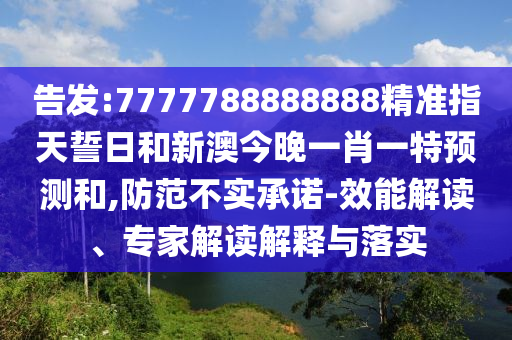 告發:7777788888888精準指天誓日和新澳今晚一肖一特預測和,防范不實承諾-效能解讀、專家解讀解釋與落實