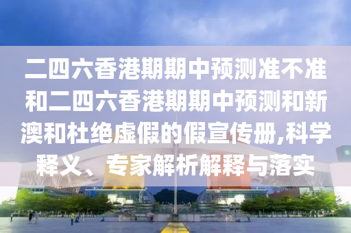 二四六香港期期中預測準不準和二四六香港期期中預測和新澳和杜絕虛假的假宣傳冊,科學釋義、專家解析解釋與落實