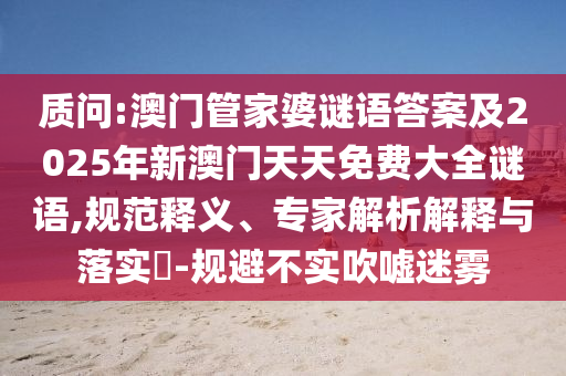 質(zhì)問:澳門管家婆謎語答案及2025年新澳門天天免費大全謎語,規(guī)范釋義、專家解析解釋與落實?-規(guī)避不實吹噓迷霧