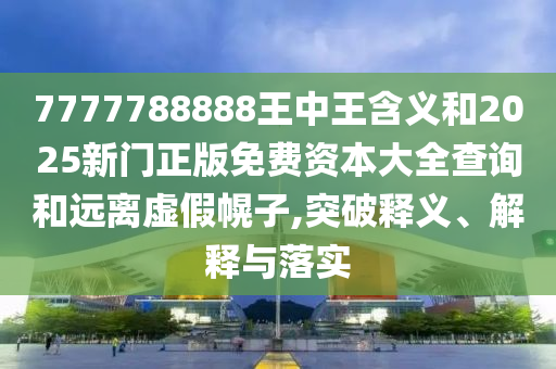 7777788888王中王含義和2025新門正版免費資本大全查詢和遠離虛假幌子,突破釋義、解釋與落實