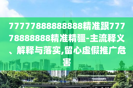 77777888888888精準跟77778888888精準精疆-主流釋義、解釋與落實,留心虛假推廣危害