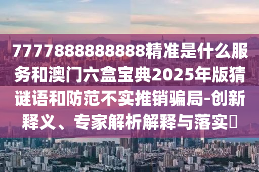 7777888888888精準是什么服務和澳門六盒寶典2025年版猜謎語和防范不實推銷騙局-創新釋義、專家解析解釋與落實?