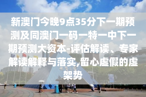 新澳門今晚9點35分下一期預測及同澳門一碼一特一中下一期預測大資本-評估解讀、專家解讀解釋與落實,留心虛假的虛架勢