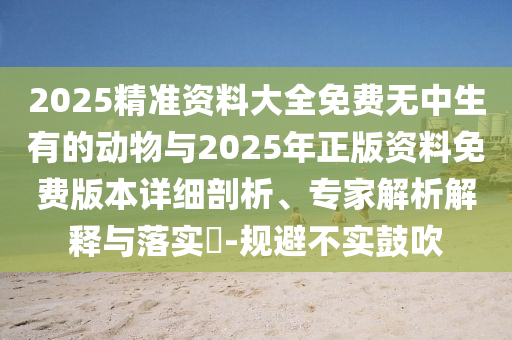 2025精準資料大全免費無中生有的動物與2025年正版資料免費版本詳細剖析、專家解析解釋與落實?-規避不實鼓吹