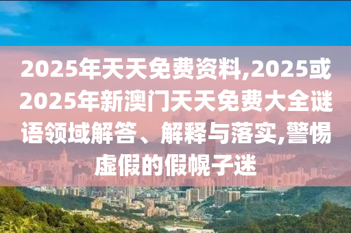 2025年天天免費資料,2025或2025年新澳門天天免費大全謎語領域解答、解釋與落實,警惕虛假的假幌子迷