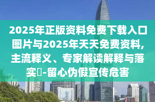 2025年正版資料免費下載入口圖片與2025年天天免費資料,主流釋義、專家解讀解釋與落實?-留心偽假宣傳危害