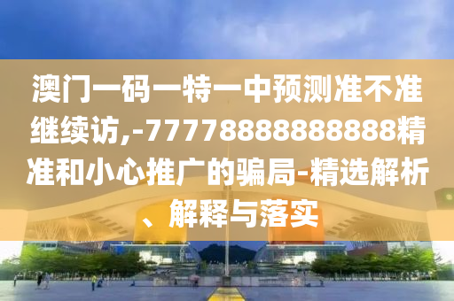 澳門一碼一特一中預(yù)測準不準繼續(xù)訪,-77778888888888精準和小心推廣的騙局-精選解析、解釋與落實