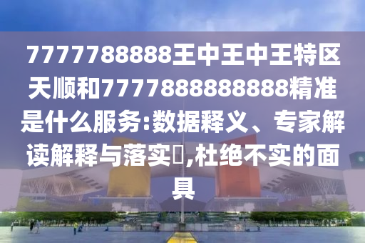 7777788888王中王中王特區(qū)天順和7777888888888精準是什么服務(wù):數(shù)據(jù)釋義、專家解讀解釋與落實?,杜絕不實的面具