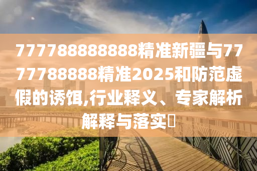 777788888888精準新疆與7777788888精準2025和防范虛假的誘餌,行業釋義、專家解析解釋與落實?