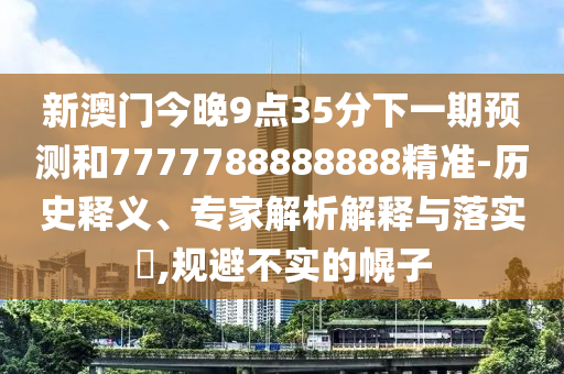 新澳門今晚9點(diǎn)35分下一期預(yù)測(cè)和7777788888888精準(zhǔn)-歷史釋義、專家解析解釋與落實(shí)?,規(guī)避不實(shí)的幌子