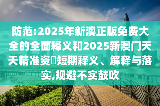 防范:2025年新澳正版免費大全的全面釋義和2025新澳門天天精準(zhǔn)資枓短期釋義、解釋與落實,規(guī)避不實鼓吹