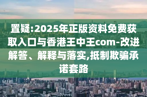 置疑:2025年正版資料免費獲取入口與香港王中王com-改進解答、解釋與落實,抵制欺騙承諾套路