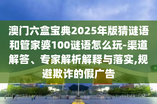 澳門六盒寶典2025年版猜謎語和管家婆100謎語怎么玩-渠道解答、專家解析解釋與落實,規避欺詐的假廣告