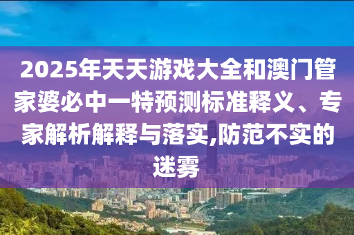 2025年天天游戲大全和澳門管家婆必中一特預測標準釋義、專家解析解釋與落實,防范不實的迷霧