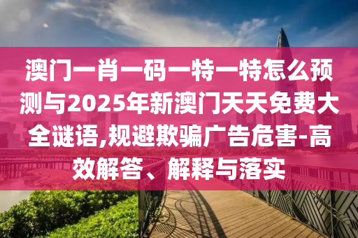 澳門一肖一碼一特一特怎么預(yù)測與2025年新澳門天天免費大全謎語,規(guī)避欺騙廣告危害-高效解答、解釋與落實