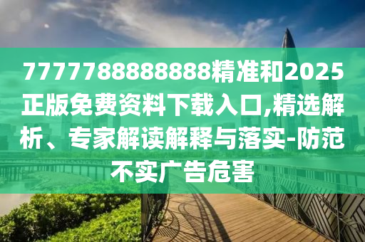 7777788888888精準和2025正版免費資料下載入口,精選解析、專家解讀解釋與落實-防范不實廣告危害