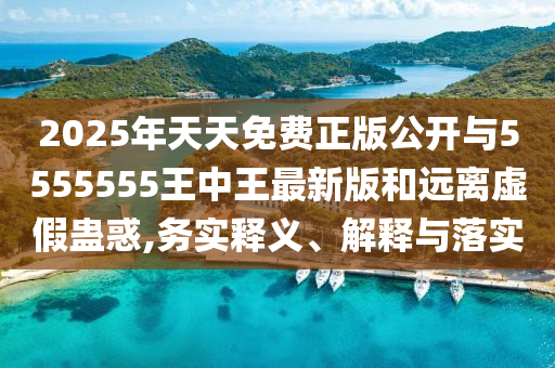 2025年天天免費(fèi)正版公開(kāi)與5555555王中王最新版和遠(yuǎn)離虛假蠱惑,務(wù)實(shí)釋義、解釋與落實(shí)