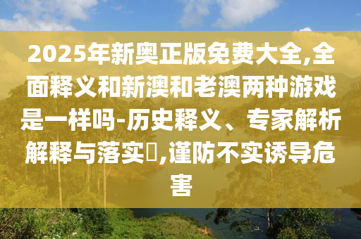 2025年新奧正版免費(fèi)大全,全面釋義和新澳和老澳兩種游戲是一樣嗎-歷史釋義、專家解析解釋與落實(shí)?,謹(jǐn)防不實(shí)誘導(dǎo)危害