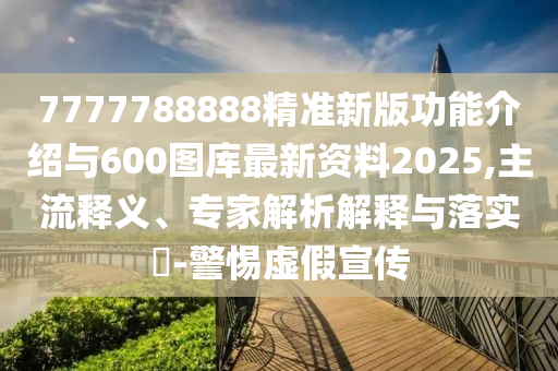 7777788888精準新版功能介紹與600圖庫最新資料2025,主流釋義、專家解析解釋與落實?-警惕虛假宣傳
