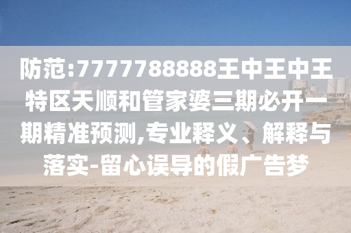 防范:7777788888王中王中王特區(qū)天順和管家婆三期必開一期精準(zhǔn)預(yù)測,專業(yè)釋義、解釋與落實-留心誤導(dǎo)的假廣告夢