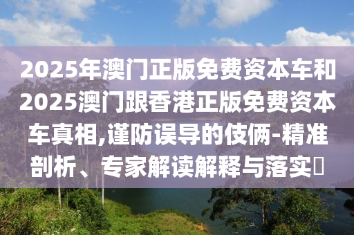 2025年澳門正版免費資本車和2025澳門跟香港正版免費資本車真相,謹防誤導的伎倆-精準剖析、專家解讀解釋與落實?