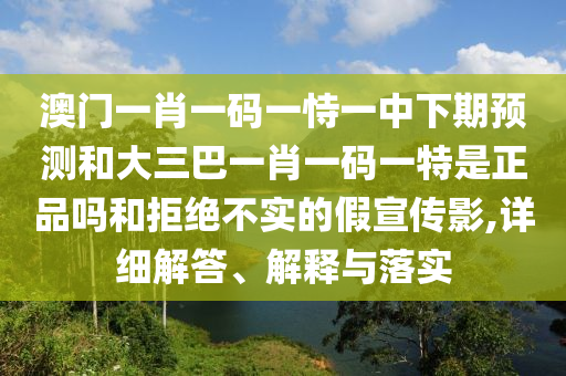 澳門一肖一碼一恃一中下期預測和大三巴一肖一碼一特是正品嗎和拒絕不實的假宣傳影,詳細解答、解釋與落實