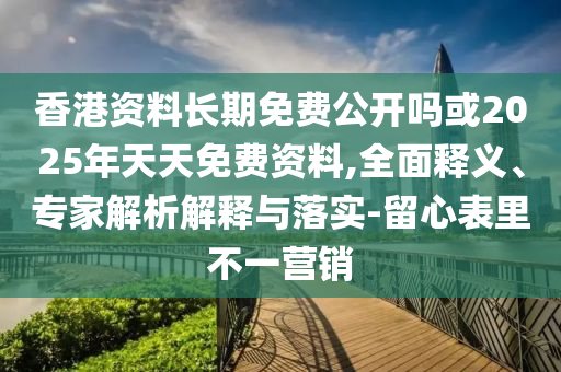 香港資料長期免費公開嗎或2025年天天免費資料,全面釋義、專家解析解釋與落實-留心表里不一營銷