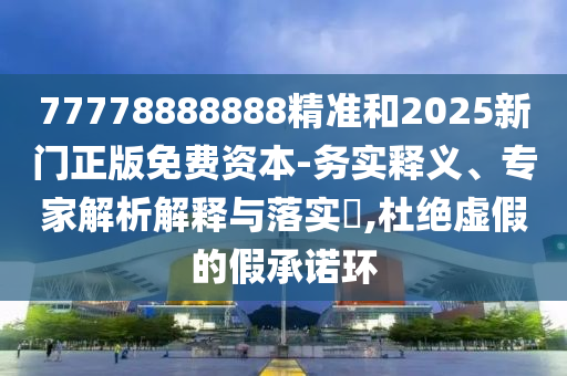 77778888888精準和2025新門正版免費資本-務實釋義、專家解析解釋與落實?,杜絕虛假的假承諾環