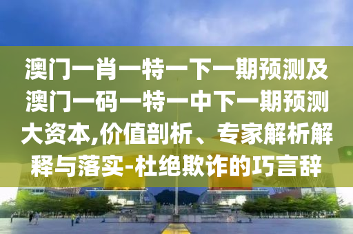 澳門一肖一特一下一期預測及澳門一碼一特一中下一期預測大資本,價值剖析、專家解析解釋與落實-杜絕欺詐的巧言辭