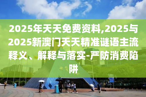 2025年天天免費資料,2025與2025新澳門天天精準謎語主流釋義、解釋與落實-嚴防消費陷阱