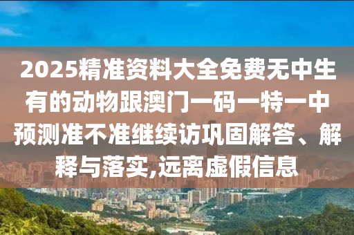2025精準資料大全免費無中生有的動物跟澳門一碼一特一中預測準不準繼續訪鞏固解答、解釋與落實,遠離虛假信息